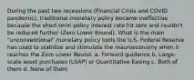 During the past two recessions (Financial Crisis and COVID pandemic), traditional monetary policy became ineffective because the short-term policy interest rate hit zero and couldn't be reduced further (Zero Lower Bound). What is the main "unconventional" monetary policy tools the U.S. Federal Reserve has used to stabilize and stimulate the macroeconomy when it reaches the Zero Lower Bound. a. Forward guidance b. Large-scale asset purchases (LSAP) or Quantitative Easing c. Both of them d. None of them