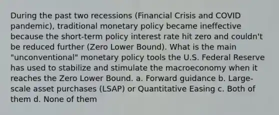 During the past two recessions (Financial Crisis and COVID pandemic), traditional monetary policy became ineffective because the short-term policy interest rate hit zero and couldn't be reduced further (Zero Lower Bound). What is the main "unconventional" monetary policy tools the U.S. Federal Reserve has used to stabilize and stimulate the macroeconomy when it reaches the Zero Lower Bound. a. Forward guidance b. Large-scale asset purchases (LSAP) or Quantitative Easing c. Both of them d. None of them