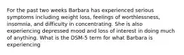 For the past two weeks Barbara has experienced serious symptoms including weight loss, feelings of worthlessness, insomnia, and difficulty in concentrating. She is also experiencing depressed mood and loss of interest in doing much of anything. What is the DSM-5 term for what Barbara is experiencing