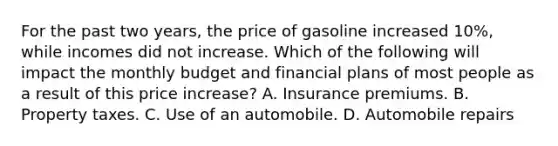 For the past two years, the price of gasoline increased 10%, while incomes did not increase. Which of the following will impact the monthly budget and financial plans of most people as a result of this price increase? A. Insurance premiums. B. Property taxes. C. Use of an automobile. D. Automobile repairs