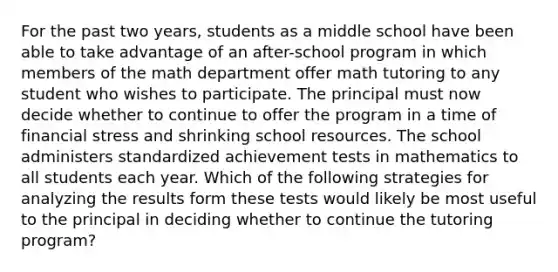 For the past two years, students as a middle school have been able to take advantage of an after-school program in which members of the math department offer math tutoring to any student who wishes to participate. The principal must now decide whether to continue to offer the program in a time of financial stress and shrinking school resources. The school administers standardized achievement tests in mathematics to all students each year. Which of the following strategies for analyzing the results form these tests would likely be most useful to the principal in deciding whether to continue the tutoring program?