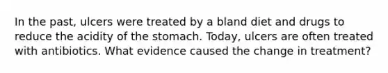 In the past, ulcers were treated by a bland diet and drugs to reduce the acidity of the stomach. Today, ulcers are often treated with antibiotics. What evidence caused the change in treatment?