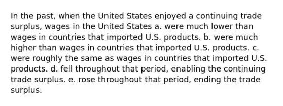 In the past, when the United States enjoyed a continuing trade surplus, wages in the United States a. were much lower than wages in countries that imported U.S. products. b. were much higher than wages in countries that imported U.S. products. c. were roughly the same as wages in countries that imported U.S. products. d. fell throughout that period, enabling the continuing trade surplus. e. rose throughout that period, ending the trade surplus.