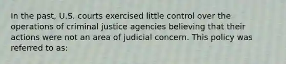 In the past, U.S. courts exercised little control over the operations of criminal justice agencies believing that their actions were not an area of judicial concern. This policy was referred to as: