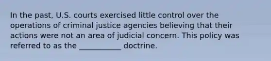 In the past, U.S. courts exercised little control over the operations of criminal justice agencies believing that their actions were not an area of judicial concern. This policy was referred to as the ___________ doctrine.