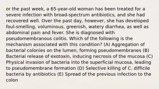 or the past week, a 65-year-old woman has been treated for a severe infection with broad-spectrum antibiotics, and she had recovered well. Over the past day, however, she has developed foul-smelling, voluminous, greenish, watery diarrhea, as well as abdominal pain and fever. She is diagnosed with pseudomembranous colitis. Which of the following is the mechanism associated with this condition? (A) Aggregation of bacterial colonies on the lumen, forming pseudomembranes (B) Bacterial release of exotoxin, inducing necrosis of the mucosa (C) Physical invasion of bacteria into the superficial mucosa, leading to pseudomembrane formation (D) Selective killing of C. difficile bacteria by antibiotics (E) Spread of the previous infection to the colon