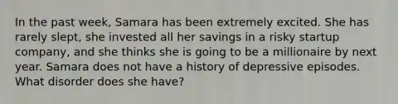 In the past week, Samara has been extremely excited. She has rarely slept, she invested all her savings in a risky startup company, and she thinks she is going to be a millionaire by next year. Samara does not have a history of depressive episodes. What disorder does she have?