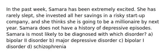 In the past week, Samara has been extremely excited. She has rarely slept, she invested all her savings in a risky start-up company, and she thinks she is going to be a millionaire by next year. Samara does not have a history of depressive episodes. Samara is most likely to be diagnosed with which disorder? a) bipolar II disorder b) major depressive disorder c) bipolar I disorder d) schizophrenia