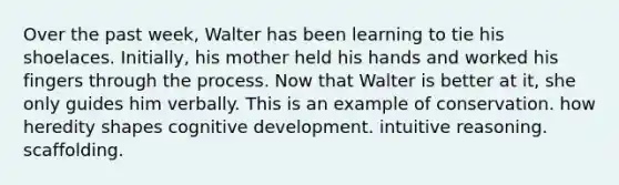 Over the past week, Walter has been learning to tie his shoelaces. Initially, his mother held his hands and worked his fingers through the process. Now that Walter is better at it, she only guides him verbally. This is an example of conservation. how heredity shapes cognitive development. intuitive reasoning. scaffolding.