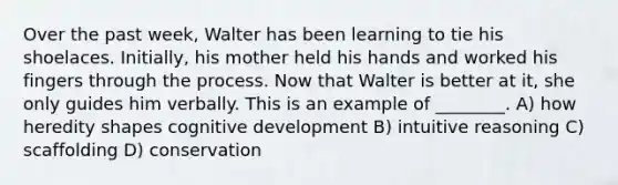 Over the past week, Walter has been learning to tie his shoelaces. Initially, his mother held his hands and worked his fingers through the process. Now that Walter is better at it, she only guides him verbally. This is an example of ________. A) how heredity shapes cognitive development B) intuitive reasoning C) scaffolding D) conservation