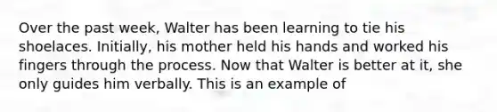 Over the past week, Walter has been learning to tie his shoelaces. Initially, his mother held his hands and worked his fingers through the process. Now that Walter is better at it, she only guides him verbally. This is an example of