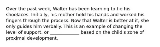 Over the past week, Walter has been learning to tie his shoelaces. Initially, his mother held his hands and worked his fingers through the process. Now that Walter is better at it, she only guides him verbally. This is an example of changing the level of support, or _____________ based on the child's zone of proximal development.