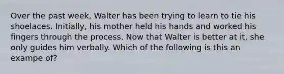 Over the past week, Walter has been trying to learn to tie his shoelaces. Initially, his mother held his hands and worked his fingers through the process. Now that Walter is better at it, she only guides him verbally. Which of the following is this an exampe of?