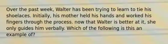 Over the past week, Walter has been trying to learn to tie his shoelaces. Initially, his mother held his hands and worked his fingers through the process. now that Walter is better at it, she only guides him verbally. Which of the following is this an example of?