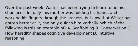 Over the past week, Walter has been trying to learn to tie his shoelaces. Initially, his mother was holding his hands and working his fingers through the process, but now that Walter has gotten better at it, she only guides him verbally. Which of the following is this an example of? A. Scaffolding B. Conservation C. How heredity shapes cognitive development D. Intuitive reasoning