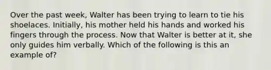 Over the past week, Walter has been trying to learn to tie his shoelaces. Initially, his mother held his hands and worked his fingers through the process. Now that Walter is better at it, she only guides him verbally. Which of the following is this an example of?