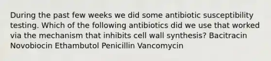 During the past few weeks we did some antibiotic susceptibility testing. Which of the following antibiotics did we use that worked via the mechanism that inhibits cell wall synthesis? Bacitracin Novobiocin Ethambutol Penicillin Vancomycin