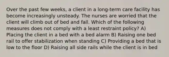 Over the past few weeks, a client in a long-term care facility has become increasingly unsteady. The nurses are worried that the client will climb out of bed and fall. Which of the following measures does not comply with a least restraint policy? A) Placing the client in a bed with a bed alarm B) Raising one bed rail to offer stabilization when standing C) Providing a bed that is low to the floor D) Raising all side rails while the client is in bed