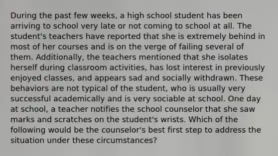 During the past few weeks, a high school student has been arriving to school very late or not coming to school at all. The student's teachers have reported that she is extremely behind in most of her courses and is on the verge of failing several of them. Additionally, the teachers mentioned that she isolates herself during classroom activities, has lost interest in previously enjoyed classes, and appears sad and socially withdrawn. These behaviors are not typical of the student, who is usually very successful academically and is very sociable at school. One day at school, a teacher notifies the school counselor that she saw marks and scratches on the student's wrists. Which of the following would be the counselor's best first step to address the situation under these circumstances?