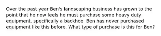 Over the past year Ben's landscaping business has grown to the point that he now feels he must purchase some heavy duty equipment, specifically a backhoe. Ben has never purchased equipment like this before. What type of purchase is this for Ben?