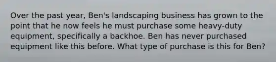 Over the past year, Ben's landscaping business has grown to the point that he now feels he must purchase some heavy-duty equipment, specifically a backhoe. Ben has never purchased equipment like this before. What type of purchase is this for Ben?