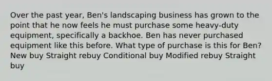 Over the past year, Ben's landscaping business has grown to the point that he now feels he must purchase some heavy-duty equipment, specifically a backhoe. Ben has never purchased equipment like this before. What type of purchase is this for Ben? New buy Straight rebuy Conditional buy Modified rebuy Straight buy