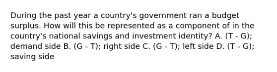 During the past year a country's government ran a budget surplus. How will this be represented as a component of in the country's national savings and investment identity? A. (T - G); demand side B. (G - T); right side C. (G - T); left side D. (T - G); saving side