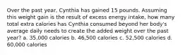 Over the past year, Cynthia has gained 15 pounds. Assuming this weight gain is the result of excess energy intake, how many total extra calories has Cynthia consumed beyond her body's average daily needs to create the added weight over the past year? a. 35,000 calories b. 46,500 calories c. 52,500 calories d. 60,000 calories