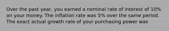 Over the past year, you earned a nominal rate of interest of 10% on your money. The inflation rate was 5% over the same period. The exact actual growth rate of your purchasing power was