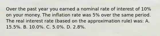 Over the past year you earned a nominal rate of interest of 10% on your money. The inflation rate was 5% over the same period. The real interest rate (based on the approximation rule) was: A. 15.5%. B. 10.0%. C. 5.0%. D. 2.8%.