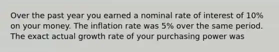 Over the past year you earned a nominal rate of interest of 10% on your money. The inflation rate was 5% over the same period. The exact actual growth rate of your purchasing power was