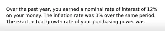 Over the past year, you earned a nominal rate of interest of 12% on your money. The inflation rate was 3% over the same period. The exact actual growth rate of your purchasing power was