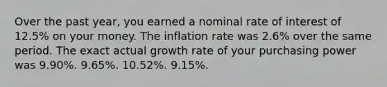 Over the past year, you earned a nominal rate of interest of 12.5% on your money. The inflation rate was 2.6% over the same period. The exact actual growth rate of your purchasing power was 9.90%. 9.65%. 10.52%. 9.15%.