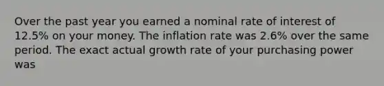 Over the past year you earned a nominal rate of interest of 12.5% on your money. The inflation rate was 2.6% over the same period. The exact actual growth rate of your purchasing power was