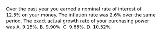 Over the past year you earned a nominal rate of interest of 12.5% on your money. The inflation rate was 2.6% over the same period. The exact actual growth rate of your purchasing power was A. 9.15%. B. 9.90%. C. 9.65%. D. 10.52%.