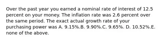 Over the past year you earned a nominal rate of interest of 12.5 percent on your money. The inflation rate was 2.6 percent over the same period. The exact actual growth rate of your purchasing power was A. 9.15%.B. 9.90%.C. 9.65%. D. 10.52%.E. none of the above.