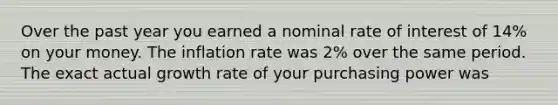 Over the past year you earned a nominal rate of interest of 14% on your money. The inflation rate was 2% over the same period. The exact actual growth rate of your purchasing power was