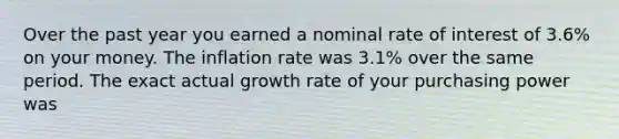 Over the past year you earned a nominal rate of interest of 3.6% on your money. The inflation rate was 3.1% over the same period. The exact actual growth rate of your purchasing power was