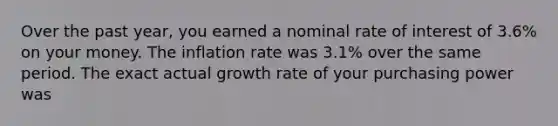 Over the past year, you earned a nominal rate of interest of 3.6% on your money. The inflation rate was 3.1% over the same period. The exact actual growth rate of your purchasing power was