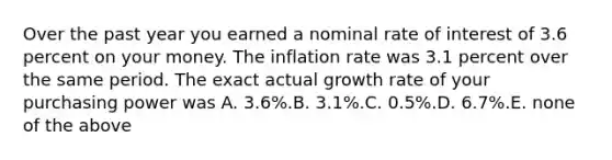 Over the past year you earned a nominal rate of interest of 3.6 percent on your money. The inflation rate was 3.1 percent over the same period. The exact actual growth rate of your purchasing power was A. 3.6%.B. 3.1%.C. 0.5%.D. 6.7%.E. none of the above