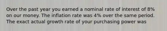 Over the past year you earned a nominal rate of interest of 8% on our money. The inflation rate was 4% over the same period. The exact actual growth rate of your purchasing power was