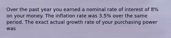 Over the past year you earned a nominal rate of interest of 8% on your money. The inflation rate was 3.5% over the same period. The exact actual growth rate of your purchasing power was