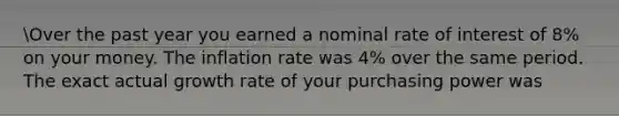 Over the past year you earned a nominal rate of interest of 8% on your money. The inflation rate was 4% over the same period. The exact actual growth rate of your purchasing power was