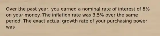 Over the past year, you earned a nominal rate of interest of 8% on your money. The inflation rate was 3.5% over the same period. The exact actual growth rate of your purchasing power was