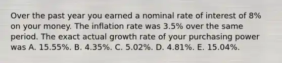 Over the past year you earned a nominal rate of interest of 8% on your money. The inflation rate was 3.5% over the same period. The exact actual growth rate of your purchasing power was A. 15.55%. B. 4.35%. C. 5.02%. D. 4.81%. E. 15.04%.