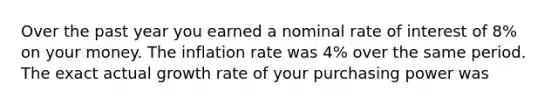 Over the past year you earned a nominal rate of interest of 8% on your money. The inflation rate was 4% over the same period. The exact actual growth rate of your purchasing power was