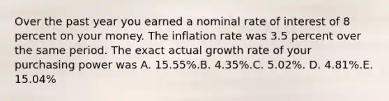 Over the past year you earned a nominal rate of interest of 8 percent on your money. The inflation rate was 3.5 percent over the same period. The exact actual growth rate of your purchasing power was A. 15.55%.B. 4.35%.C. 5.02%. D. 4.81%.E. 15.04%