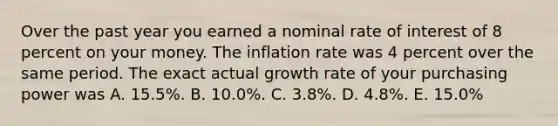 Over the past year you earned a nominal rate of interest of 8 percent on your money. The inflation rate was 4 percent over the same period. The exact actual growth rate of your purchasing power was A. 15.5%. B. 10.0%. C. 3.8%. D. 4.8%. E. 15.0%