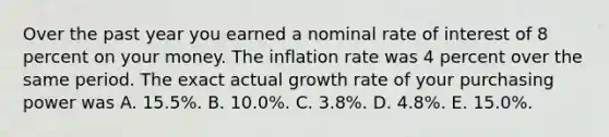 Over the past year you earned a nominal rate of interest of 8 percent on your money. The inflation rate was 4 percent over the same period. The exact actual growth rate of your purchasing power was A. 15.5%. B. 10.0%. C. 3.8%. D. 4.8%. E. 15.0%.