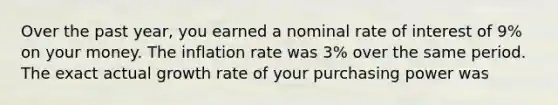 Over the past year, you earned a nominal rate of interest of 9% on your money. The inflation rate was 3% over the same period. The exact actual growth rate of your purchasing power was